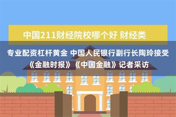 专业配资杠杆黄金 中国人民银行副行长陶玲接受《金融时报》《中国金融》记者采访