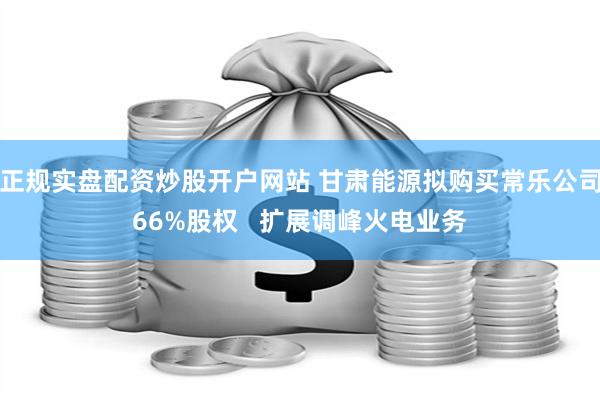 正规实盘配资炒股开户网站 甘肃能源拟购买常乐公司66%股权   扩展调峰火电业务