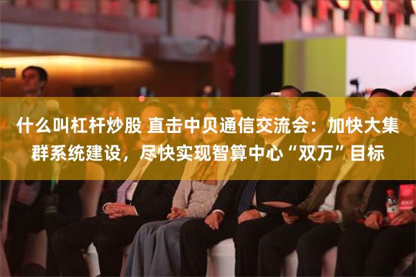 什么叫杠杆炒股 直击中贝通信交流会：加快大集群系统建设，尽快实现智算中心“双万”目标