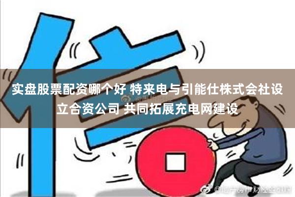 实盘股票配资哪个好 特来电与引能仕株式会社设立合资公司 共同拓展充电网建设