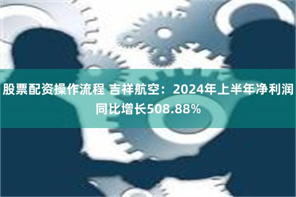 股票配资操作流程 吉祥航空：2024年上半年净利润同比增长508.88%