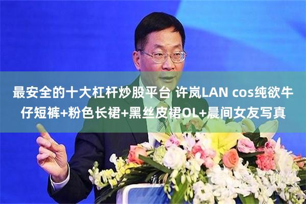 最安全的十大杠杆炒股平台 许岚LAN cos纯欲牛仔短裤+粉色长裙+黑丝皮裙OL+晨间女友写真