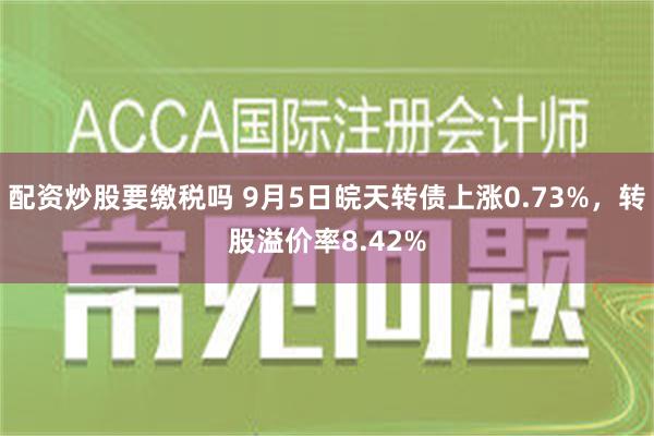 配资炒股要缴税吗 9月5日皖天转债上涨0.73%，转股溢价率8.42%