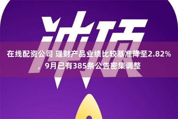 在线配资公司 理财产品业绩比较基准降至2.82%，9月已有385条公告密集调整