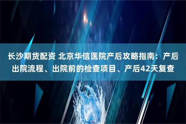 长沙期货配资 北京华信医院产后攻略指南：产后出院流程、出院前的检查项目、产后42天复查