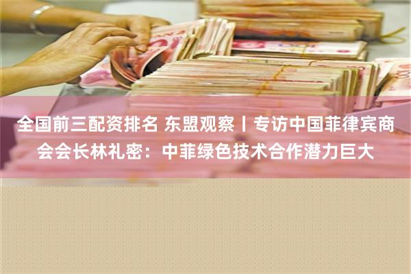 全国前三配资排名 东盟观察丨专访中国菲律宾商会会长林礼密：中菲绿色技术合作潜力巨大