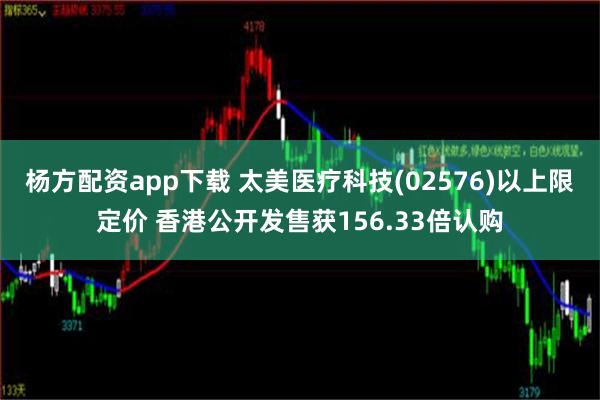 杨方配资app下载 太美医疗科技(02576)以上限定价 香港公开发售获156.33倍认购