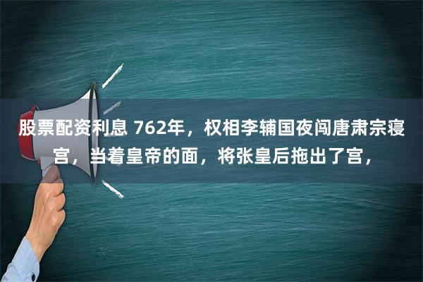 股票配资利息 762年，权相李辅国夜闯唐肃宗寝宫，当着皇帝的面，将张皇后拖出了宫，