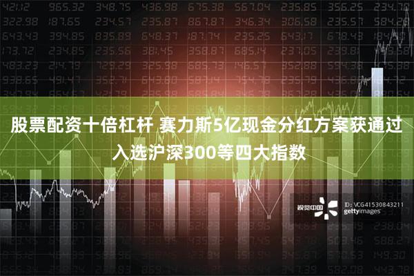 股票配资十倍杠杆 赛力斯5亿现金分红方案获通过 入选沪深300等四大指数