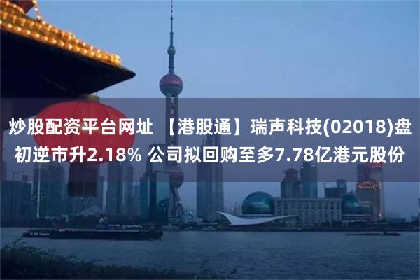 炒股配资平台网址 【港股通】瑞声科技(02018)盘初逆市升2.18% 公司拟回购至多7.78亿港元股份