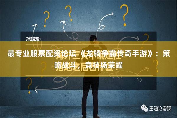 最专业股票配资论坛 《龙骑争霸传奇手游》：策略战斗，竞技场荣耀